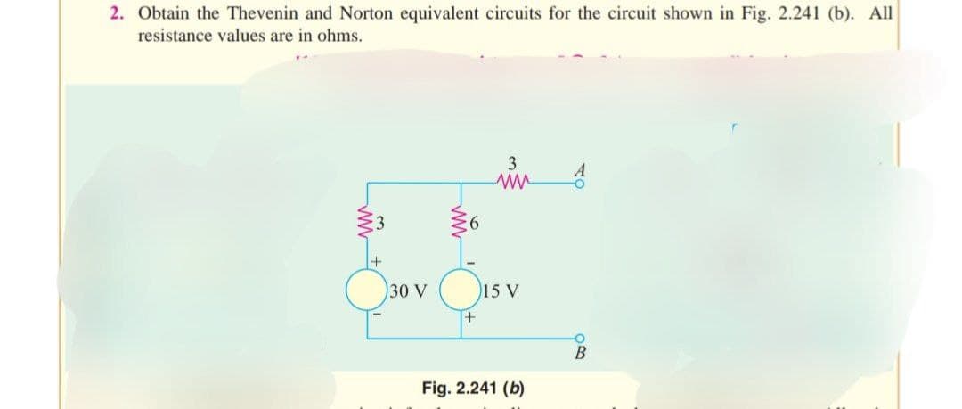 2. Obtain the Thevenin and Norton equivalent circuits for the circuit shown in Fig. 2.241 (b). All
resistance values are in ohms.
ww
30 V
www
+
3
ww
15 V
Fig. 2.241 (b)
A
O