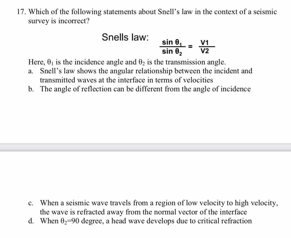 17. Which of the following statements about Snell's law in the context of a seismic
survey is incorrect?
Snells law:
sin 0,- V1
%D
sin 02
V2
Here, 0, is the incidence angle and 02 is the transmission angle.
a. Snell’s law shows the angular relationship between the incident and
transmitted waves at the interface in terms of velocities
b. The angle of reflection can be different from the angle of incidence
c. When a seismic wave travels from a region of low velocity to high velocity,
the wave is refracted away from the normal vector of the interface
d. When 02-90 degree, a head wave develops due to critical refraction
