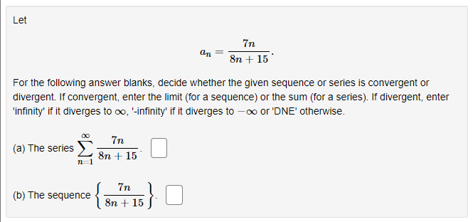 Let
7n
an
8n + 15
For the following answer blanks, decide whether the given sequence or series is convergent or
divergent. If convergent, enter the limit (for a sequence) or the sum (for a series). If divergent, enter
'infinity' if it diverges to ∞, '-infinity' if it diverges to -∞ or 'DNE' otherwise.
7n
(a) The series
8n + 15
n=1
7n
(b) The sequence
8n + 15
{₁
;}.