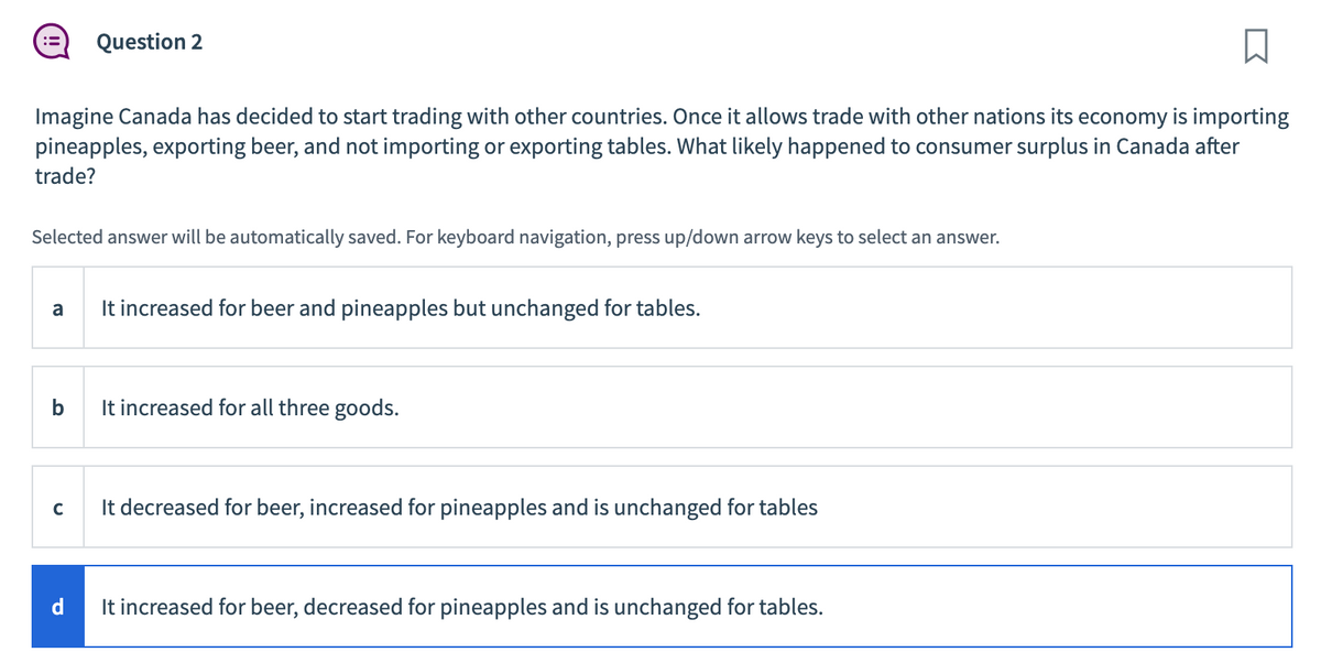 Imagine Canada has decided to start trading with other countries. Once it allows trade with other nations its economy is importing
pineapples, exporting beer, and not importing or exporting tables. What likely happened to consumer surplus in Canada after
trade?
Selected answer will be automatically saved. For keyboard navigation, press up/down arrow keys to select an answer.
a
Question 2
b
C
It increased for beer and pineapples but unchanged for tables.
It increased for all three goods.
It decreased for beer, increased for pineapples and is unchanged for tables
d
It increased for beer, decreased for pineapples and is unchanged for tables.