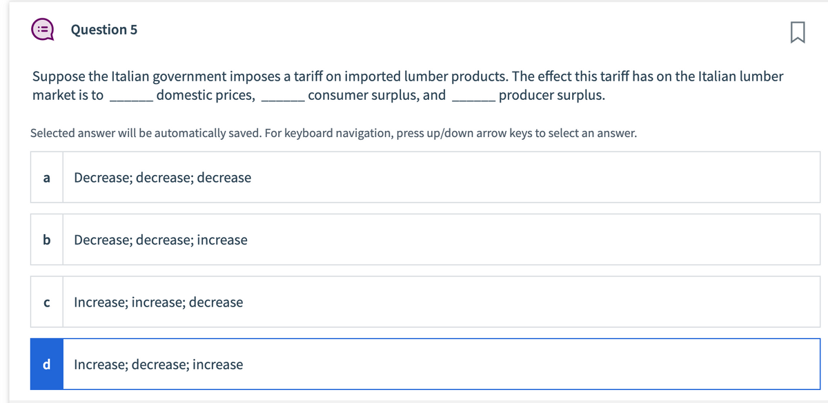 Suppose the Italian government imposes a tariff on imported lumber products. The effect this tariff has on the Italian lumber
market is to
consumer surplus, and
producer surplus.
domestic prices,
Selected answer will be automatically saved. For keyboard navigation, press up/down arrow keys to select an answer.
Question 5
a Decrease; decrease; decrease
b
C
d
Decrease; decrease; increase
Increase; increase; decrease
Increase; decrease; increase