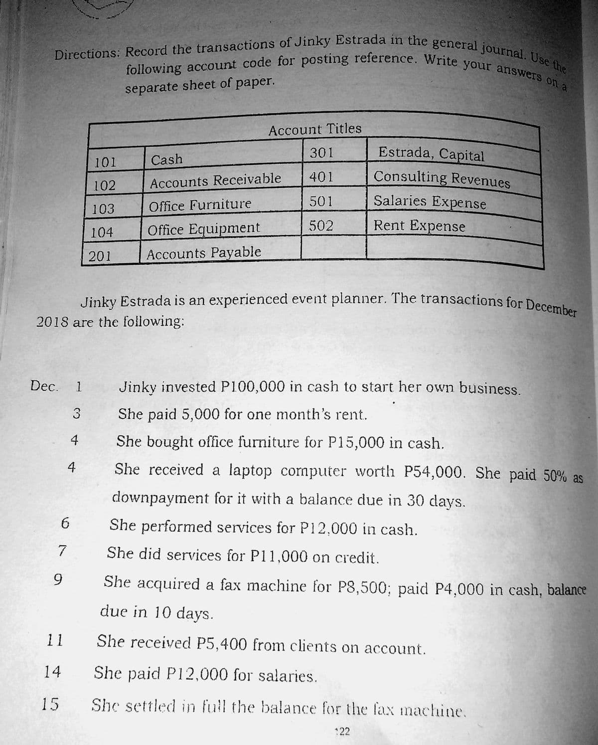 following account code for posting reference. Write your answers on a
Directions: Record the transactions of Jinky Estrada in the general journal. Use the
Jinky Estrada is an experienced event planner. The transactions for December
separate sheet of paper.
Account Titles
301
Estrada, Capital
101
Cash
Consulting Revenues
Salaries Expense
401
102
Accounts Receivable
501
103
Office Furniture
Office Equipment
502
Rent Expense
104
201
Accounts Payable
2018 are the following:
Dec. 1
Jinky invested P100,000 in cash to start her own business.
3
She paid 5,000 for one month's rent.
4
She bought office furniture for P15,000 in cash.
4
She received a laptop computer worth P54,000. She paid 50% as
downpayment for it with a balance due in 30 days.
She performed services for P12,000 in cash.
7
She did services for P11,000 on credit.
She acquired a fax machine for P8,500; paid P4,000 in cash, balance
due in 10 days.
11
She received P5,400 from clients on account.
14
She paid P12,000 for salaries.
15
She settled in full the balance for the faxX machine.
22
