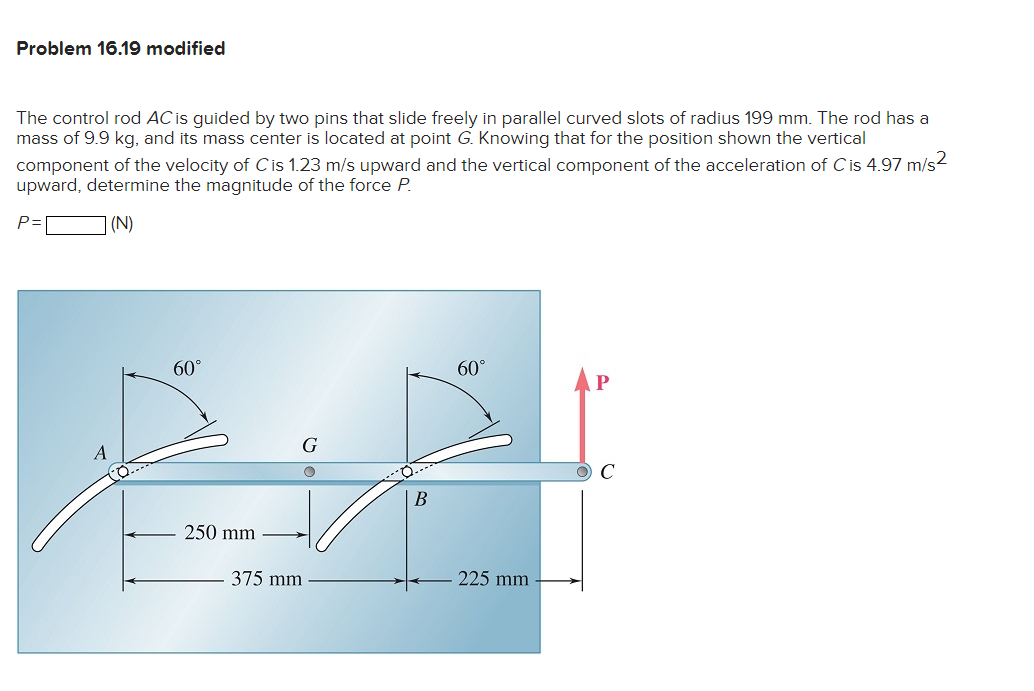 Problem 16.19 modified
The control rod AC is guided by two pins that slide freely in parallel curved slots of radius 199 mm. The rod has a
mass of 9.9 kg, and its mass center is located at point G. Knowing that for the position shown the vertical
component of the velocity of C is 1.23 m/s upward and the vertical component of the acceleration of C is 4.97 m/s²
upward, determine the magnitude of the force P.
P=
] (N)
A
60°
250 mm
G
375 mm
B
60°
225 mm
P
O C