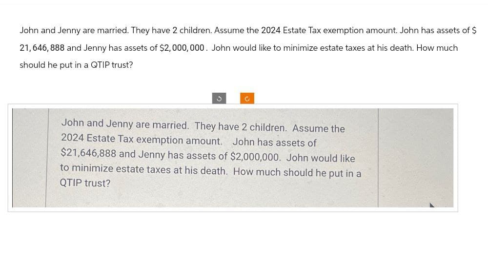 John and Jenny are married. They have 2 children. Assume the 2024 Estate Tax exemption amount. John has assets of $
21,646,888 and Jenny has assets of $2,000,000. John would like to minimize estate taxes at his death. How much
should he put in a QTIP trust?
c
John and Jenny are married. They have 2 children. Assume the
2024 Estate Tax exemption amount. John has assets of
$21,646,888 and Jenny has assets of $2,000,000. John would like
to minimize estate taxes at his death. How much should he put in a
QTIP trust?