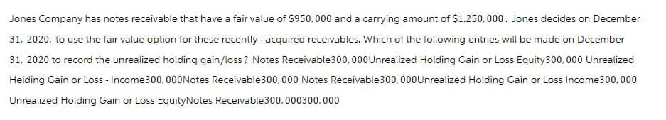 Jones Company has notes receivable that have a fair value of $950,000 and a carrying amount of $1.250,000. Jones decides on December
31, 2020, to use the fair value option for these recently-acquired receivables. Which of the following entries will be made on December
31, 2020 to record the unrealized holding gain/loss? Notes Receivable 300,000 Unrealized Holding Gain or Loss Equity 300,000 Unrealized
Heiding Gain or Loss - Income 300,000 Notes Receivable 300,000 Notes Receivable 300,000 Unrealized Holding Gain or Loss Income300,000
Unrealized Holding Gain or Loss EquityNotes Receivable 300, 000300,000