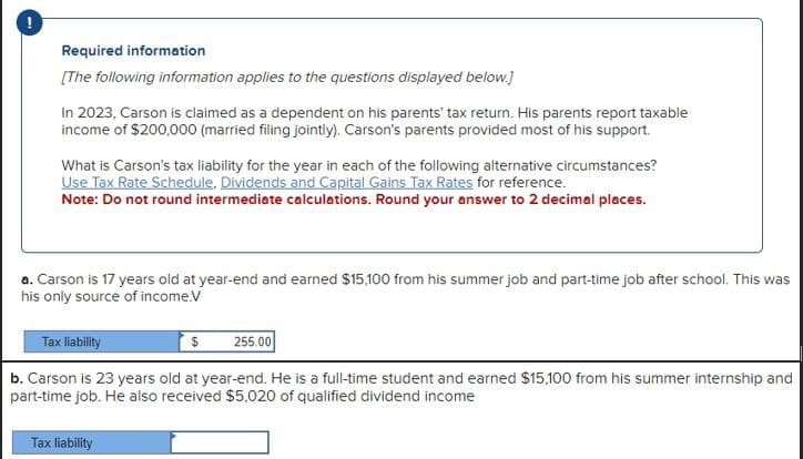 Required information
[The following information applies to the questions displayed below.]
In 2023, Carson is claimed as a dependent on his parents' tax return. His parents report taxable
income of $200,000 (married filing jointly). Carson's parents provided most of his support.
What is Carson's tax liability for the year in each of the following alternative circumstances?
Use Tax Rate Schedule. Dividends and Capital Gains Tax Rates for reference.
Note: Do not round intermediate calculations. Round your answer to 2 decimal places.
a. Carson is 17 years old at year-end and earned $15,100 from his summer job and part-time job after school. This was
his only source of income.V
Tax liability
255.00
b. Carson is 23 years old at year-end. He is a full-time student and earned $15,100 from his summer internship and
part-time job. He also received $5.020 of qualified dividend income
Tax liability