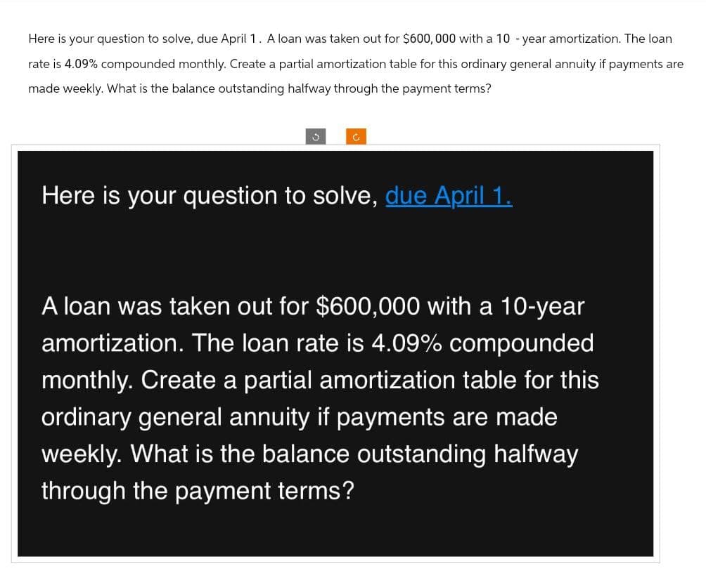 Here is your question to solve, due April 1. A loan was taken out for $600,000 with a 10-year amortization. The loan
rate is 4.09% compounded monthly. Create a partial amortization table for this ordinary general annuity if payments are
made weekly. What is the balance outstanding halfway through the payment terms?
Here is your question to solve, due April 1.
A loan was taken out for $600,000 with a 10-year
amortization. The loan rate is 4.09% compounded
monthly. Create a partial amortization table for this
ordinary general annuity if payments are made
weekly. What is the balance outstanding halfway
through the payment terms?