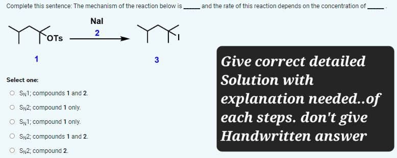 Complete this sentence: The mechanism of the reaction below is
Yots
Nal
2
Select one:
○ SN1; compounds 1 and 2.
○ SN2; compound 1 only.
SN1; compound 1 only.
SN2; compounds 1 and 2.
SN2; compound 2.
3
and the rate of this reaction depends on the concentration of
Give correct detailed
Solution with
explanation needed..of
each steps. don't give
Handwritten answer