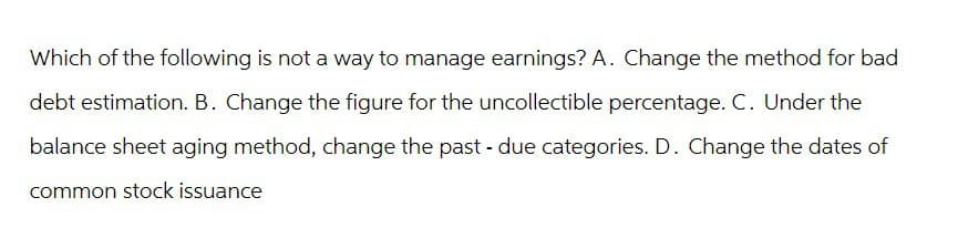 Which of the following is not a way to manage earnings? A. Change the method for bad
debt estimation. B. Change the figure for the uncollectible percentage. C. Under the
balance sheet aging method, change the past - due categories. D. Change the dates of
common stock issuance