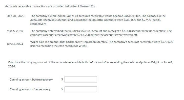 Accounts receivable transactions are provided below for J Blossom Co.
Dec. 31, 2023
The company estimated that 4% of its accounts receivable would become uncollectible. The balances in the
Accounts Receivable account and Allowance for Doubtful Accounts were $680,000 and $2,900 (debit),
respectively.
Mar. 5, 2024
June 6, 2024
The company determined that R. Mirza's $3.100 account and D. Wight's $6.300 account were uncollectible. The
company's accounts receivable were $718,700 before the accounts were written off.
Wight paid the amount that had been written off on March 5. The company's accounts receivable were $670,600
prior to recording the cash receipt for Wight.
Calculate the carrying amount of the accounts receivable both before and after recording the cash receipt from Wight on June 6,
2024.
Carrying amount before recovery
$
Carrying amount after recovery
$