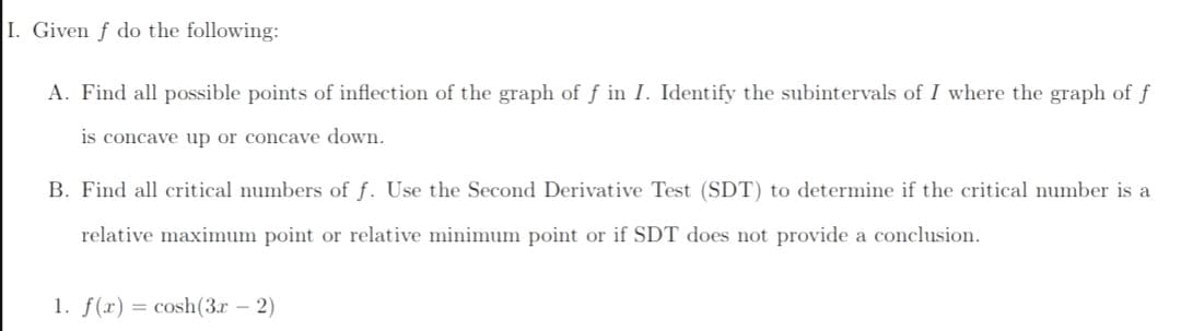 I. Given f do the following:
A. Find all possible points of inflection of the graph of f in I. Identify the subintervals of I where the graph of f
is concave up or concave down.
B. Find all critical numbers of f. Use the Second Derivative Test (SDT) to determine if the critical number is a
relative maximum point or relative minimum point or if SDT does not provide a conclusion.
1. f(r) = cosh(3r – 2)
