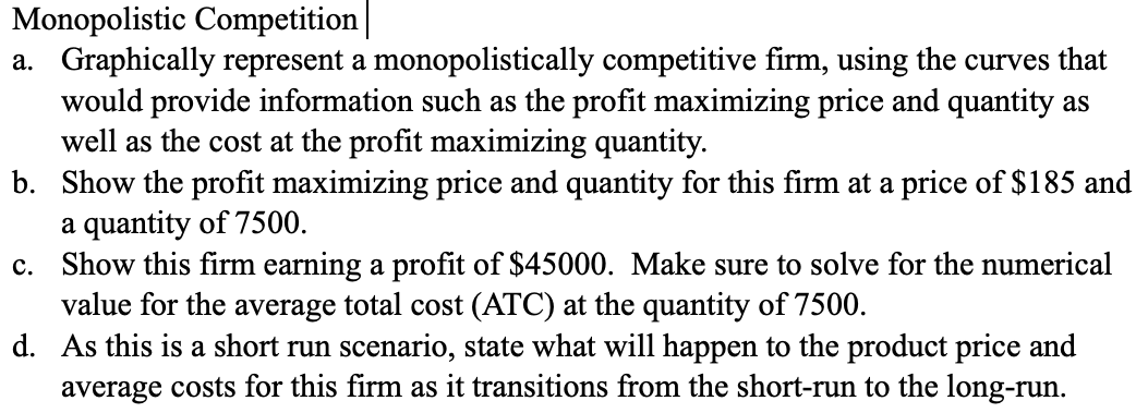 Monopolistic Competition
a. Graphically represent a monopolistically competitive firm, using the curves that
would provide information such as the profit maximizing price and quantity as
well as the cost at the profit maximizing quantity.
b.
Show the profit maximizing price and quantity for this firm at a price of $185 and
a quantity of 7500.
c. Show this firm earning a profit of $45000. Make sure to solve for the numerical
value for the average total cost (ATC) at the quantity of 7500.
d.
As this is a short run scenario, state what will happen to the product price and
average costs for this firm as it transitions from the short-run to the long-run.