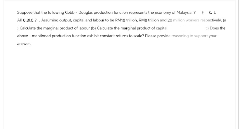 Suppose that the following Cobb - Douglas production function represents the economy of Malaysia: Y F K, L
AK 0.3L0.7. Assuming output, capital and labour to be RM10 trillion, RM8 trillion and 20 million workers respectively, (a
) Calculate the marginal product of labour (b) Calculate the marginal product of capital
(c) Does the
above-mentioned production function exhibit constant returns to scale? Please provide reasoning to support your
answer.