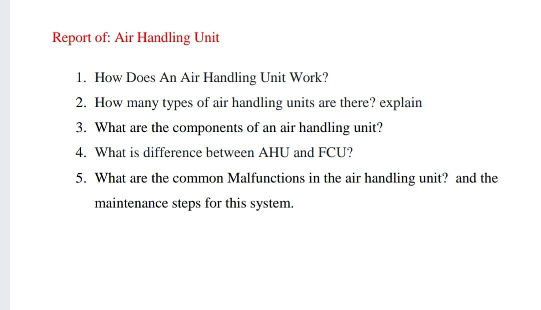 Report of: Air Handling Unit
1. How Does An Air Handling Unit Work?
2. How many types of air handling units are there? explain
3. What are the components of an air handling unit?
4. What is difference between AHU and FCU?
5. What are the common Malfunctions in the air handling unit? and the
maintenance steps for this system.
