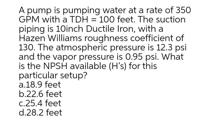 A pump is pumping water at a rate of 35O
GPM with a TDH = 100 feet. The suction
piping is 10inch Ductile Iron, with a
Hazen Williams roughness coefficient of
130. The atmospheric pressure is 12.3 psi
and the vapor pressure is 0.95 psi. What
is the NPSH available (H's) for this
particular setup?
a.18.9 feet
b.22.6 feet
c.25.4 feet
d.28.2 feet
