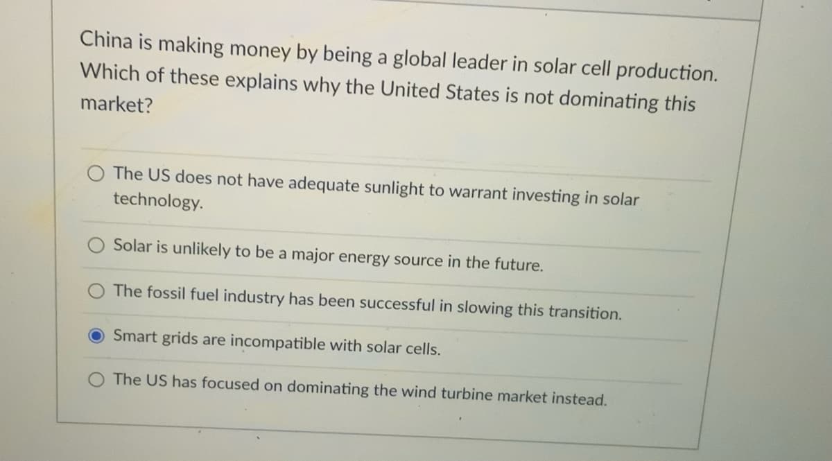 China is making money by being a global leader in solar cell production.
Which of these explains why the United States is not dominating this
market?
The US does not have adequate sunlight to warrant investing in solar
technology.
Solar is unlikely to be a major energy source in the future.
The fossil fuel industry has been successful in slowing this transition.
Smart grids are incompatible with solar cells.
The US has focused on dominating the wind turbine market instead.
