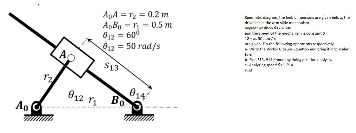 A‚A = r2 = 0.2 m
ABo = rị = 0.5 m
= 60°
Kinematic diagram, the limb dimensions are given below, the
drive link in the arm slide mechanism
angular position 012 = 600
and the speed of the mechanism is constant 0
12 = as 50 rad /s
012
12 = 50 rad/s
are given. Do the following operations respectively.
a- Write the Vector Closure Equation and bring it into scalar
%3D
form.
AO
b- Find S13, 014 Konum by doing position analysis.
c- Analyzing speed S13, 014
S13
Find
014
Bo
012
Ao
