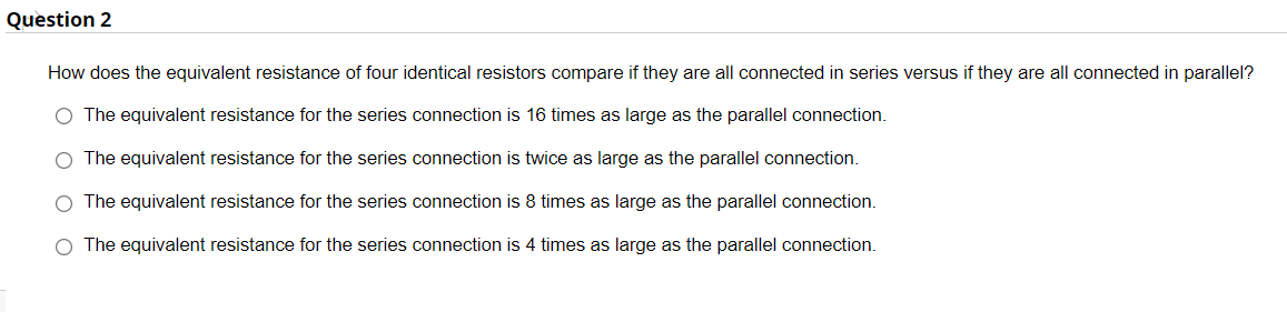 Question 2
How does the equivalent resistance of four identical resistors compare if they are all connected in series versus if they are all connected in parallel?
The equivalent resistance for the series connection is 16 times as large as the parallel connection.
The equivalent resistance for the series connection is twice as large as the parallel connection.
The equivalent resistance for the series connection is 8 times as large as the parallel connection.
O The equivalent resistance for the series connection
4 times as large as the parallel connection.
