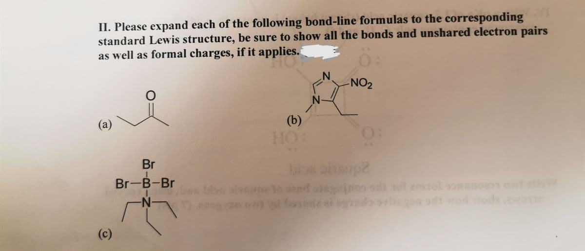 II. Please expand each of the following bond-line formulas to the corresponding
standard Lewis structure, be sure to show all the bonds and unshared electron pairs
as well as formal charges, if it applies.
0:
(a)
(c)
O
Br
|
Br-B-Br
-N-
(b)
HO:
NO₂
0:
blos ohsup?