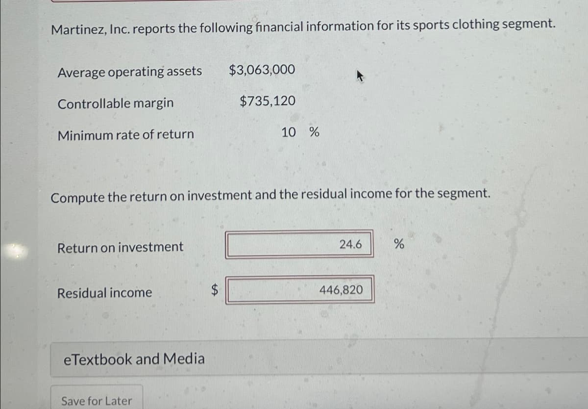 Martinez, Inc. reports the following financial information for its sports clothing segment.
Average operating assets
Controllable margin
Minimum rate of return
$3,063,000
$735,120
10 %
Compute the return on investment and the residual income for the segment.
Return on investment
Residual income
eTextbook and Media
Save for Later
24.6
%
446,820