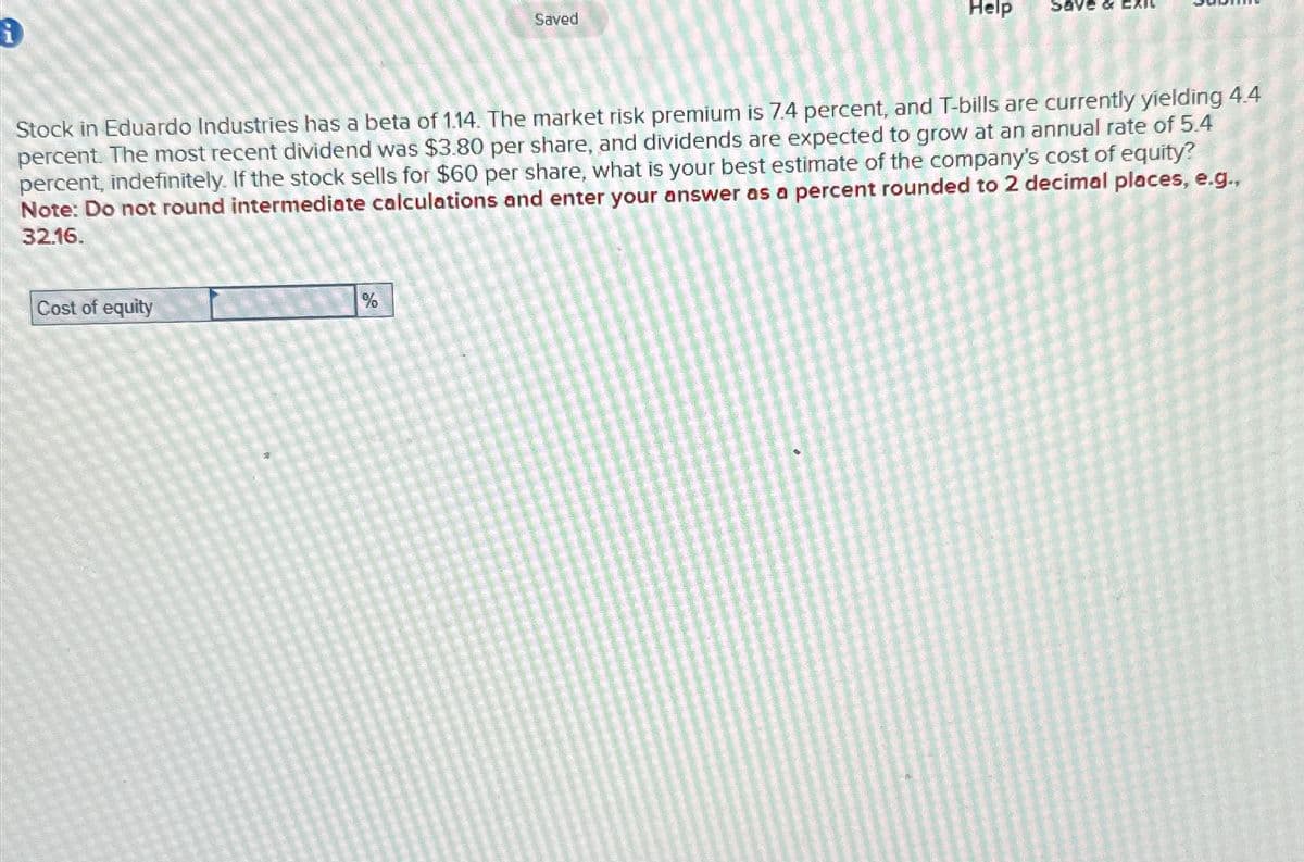 Saved
Help
Stock in Eduardo Industries has a beta of 1.14. The market risk premium is 7.4 percent, and T-bills are currently yielding 4.4
percent. The most recent dividend was $3.80 per share, and dividends are expected to grow at an annual rate of 5.4
percent, indefinitely. If the stock sells for $60 per share, what is your best estimate of the company's cost of equity?
Note: Do not round intermediate calculations and enter your answer as a percent rounded to 2 decimal places, e.g.,
32.16.
Cost of equity
%