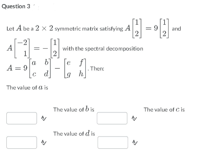 Question 3
Let A be a 2 X 2 symmetric matrix satisfying A
9.
and
A
1
with the spectral decomposition
a
A = 9
e
d
. Then:
h
The value of a is
The value of b is
The value of C is
The value of d is
