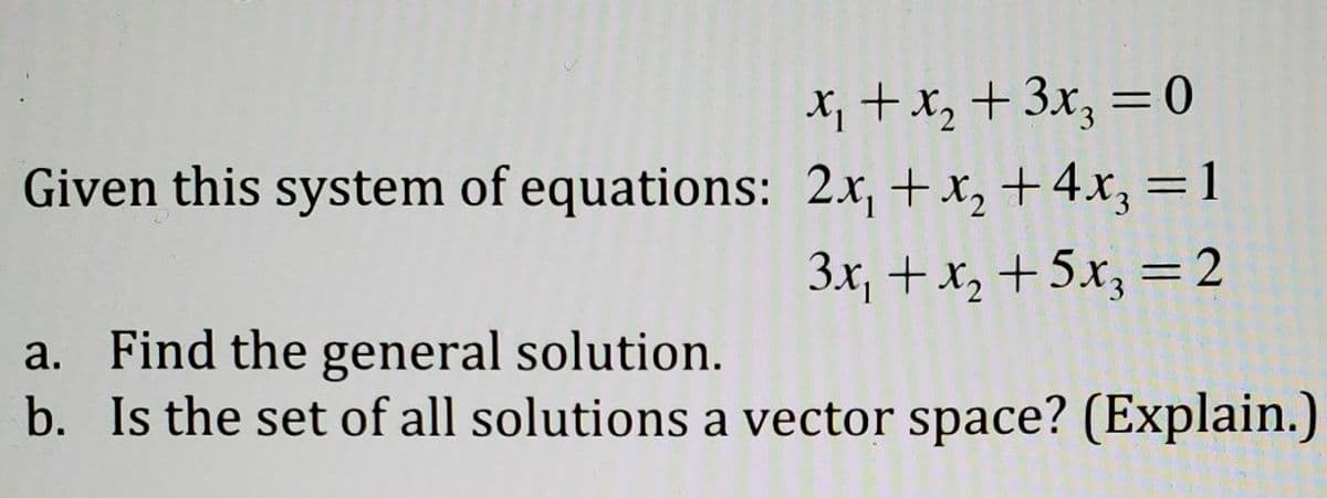 X; + x, + 3x, = 0
Given this system of equations: 2x, +x, +4x, =1
3x, +x, +5.x, = 2
%3D
a. Find the general solution.
b. Is the set of all solutions a vector space? (Explain.)
