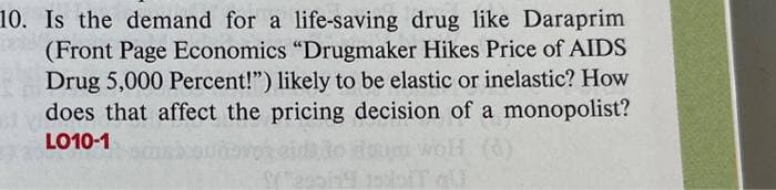 10. Is the demand for a life-saving drug like Daraprim
(Front Page Economics "Drugmaker Hikes Price of AIDS
Drug 5,000 Percent!") likely to be elastic or inelastic? How
does that affect the pricing decision of a monopolist?
LO10-1
IT qu