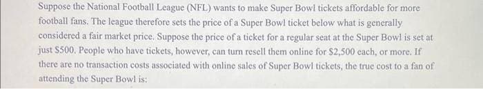 Suppose the National Football League (NFL) wants to make Super Bowl tickets affordable for more
football fans. The league therefore sets the price of a Super Bowl ticket below what is generally
considered a fair market price. Suppose the price of a ticket for a regular seat at the Super Bowl is set at
just $500. People who have tickets, however, can turn resell them online for $2,500 each, or more. If
there are no transaction costs associated with online sales of Super Bowl tickets, the true cost to a fan of
attending the Super Bowl is: