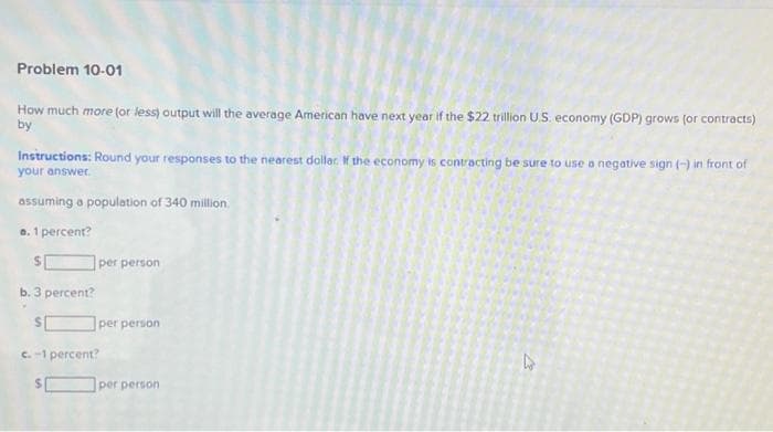 Problem 10-01
How much more (or less) output will the average American have next year if the $22 trillion U.S. economy (GDP) grows (or contracts)
by
Instructions: Round your responses to the nearest dollar. If the economy is contracting be sure to use a negative sign (-) in front of
your answer.
assuming a population of 340 million.
a. 1 percent?
S
b. 3 percent?
per person
per person
c.-1 percent?
per person