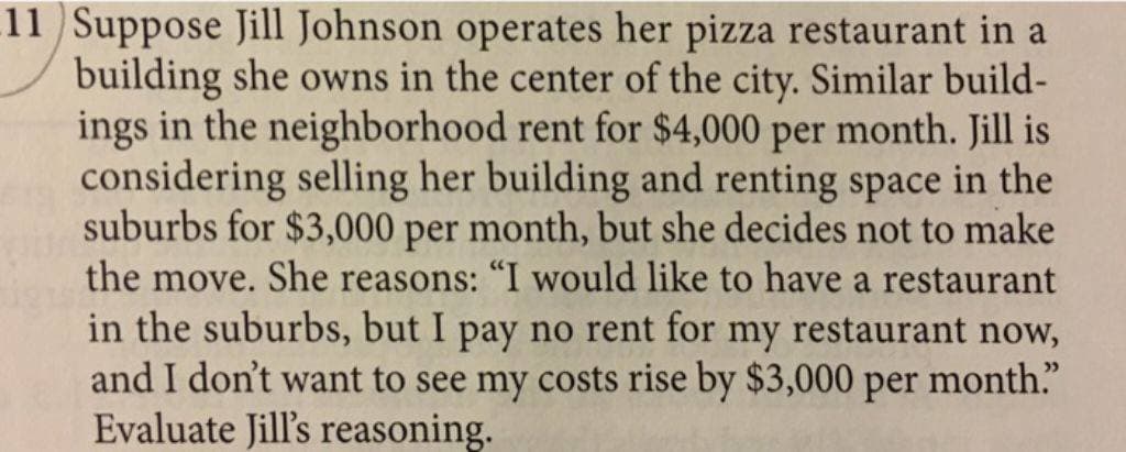 11 Suppose Jill Johnson operates her pizza restaurant in a
building she owns in the center of the city. Similar build-
ings in the neighborhood rent for $4,000 per month. Jill is
considering selling her building and renting space in the
suburbs for $3,000 per month, but she decides not to make
the move. She reasons: "I would like to have a restaurant
in the suburbs, but I pay no rent for my restaurant now,
and I don't want to see my costs rise by $3,000 per month."
Evaluate Jill's reasoning.