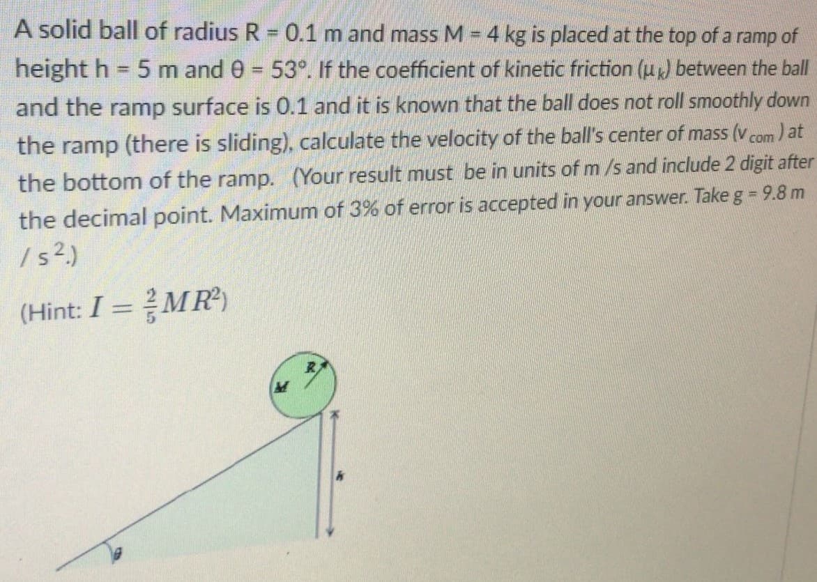 A solid ball of radius R = 0.1 m and mass M = 4 kg is placed at the top of a ramp of
height h 5 m and 0 = 53°. If the coefficient of kinetic friction (u) between the ball
and the ramp surface is 0.1 and it is known that the ball does not roll smoothly down
the ramp (there is sliding), calculate the velocity of the ball's center of mass (v com ) at
the bottom of the ramp. (Your result must be in units of m /s and include 2 digit after
the decimal point. Maximum of 3% of error is accepted in your answer. Take g = 9.8 m
/ ?.)
(Hint: I =MR)
