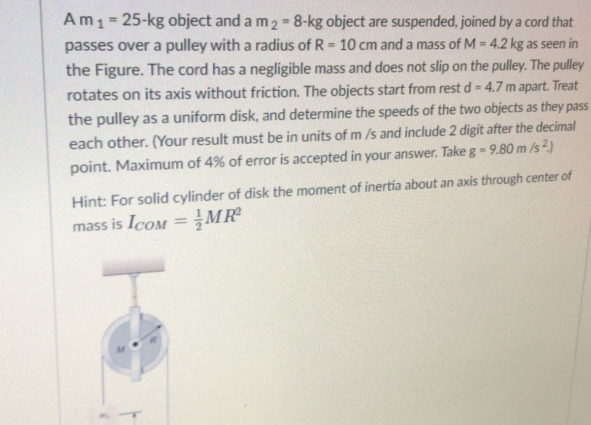 Am1= 25-kg object and a m2 = 8-kg object are suspended, joined by a cord that
passes over a pulley with a radius of R = 10 cm and a mass ofM = 4.2 kg as seen in
the Figure. The cord has a negligible mass and does not slip on the pulley. The pulley
%3D
rotates on its axis without friction. The objects start from rest d = 4.7 m apart. Treat
%3D
the pulley as a uniform disk, and determine the speeds of the two objects as they pass
each other. (Your result must be in units of m /s and include 2 digit after the decimal
point. Maximum of 4% of error is accepted in your answer. Take g = 9.80 m /s 2)
Hint: For solid cylinder of disk the moment of inertia about an axis through center of
mass is IcoM =MR
%3D
