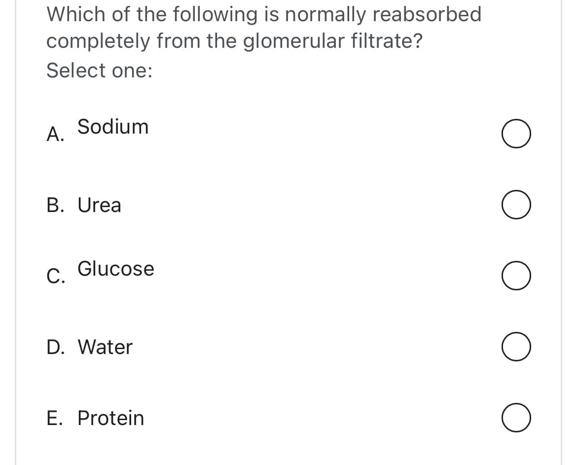 Which of the following is normally reabsorbed
completely from the glomerular filtrate?
Select one:
A. Sodium
B. Urea
C. Glucose
D. Water
E. Protein
O
O
O
O
O
