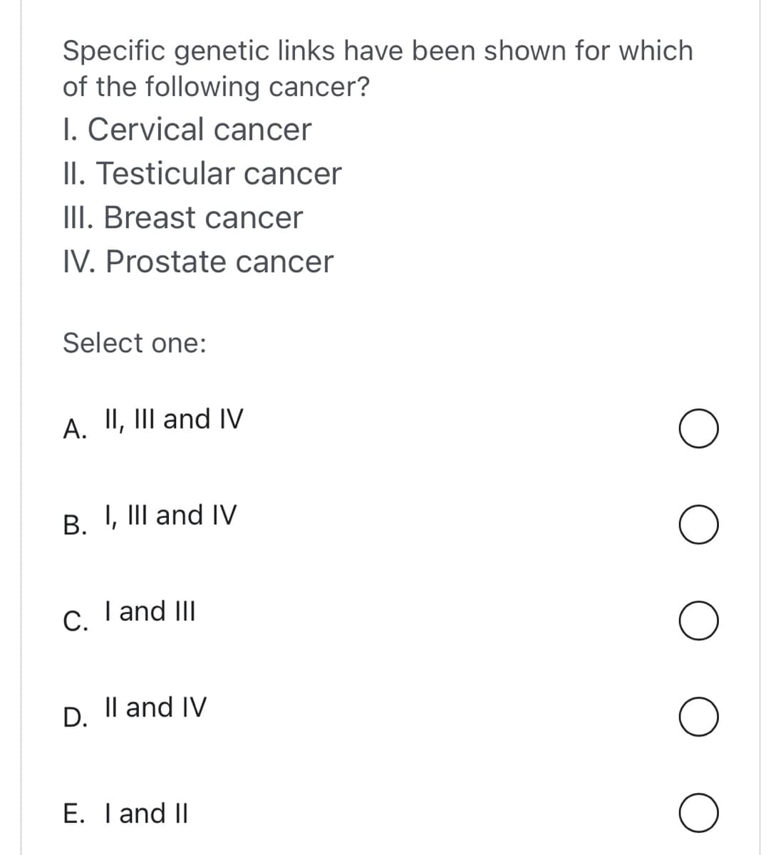Specific genetic links have been shown for which
of the following cancer?
I. Cervical cancer
II. Testicular cancer
III. Breast cancer
IV. Prostate cancer
Select one:
A. II, III and IV
B. I, III and IV
C.
D.
I and III
II and IV
E. I and II
O
O