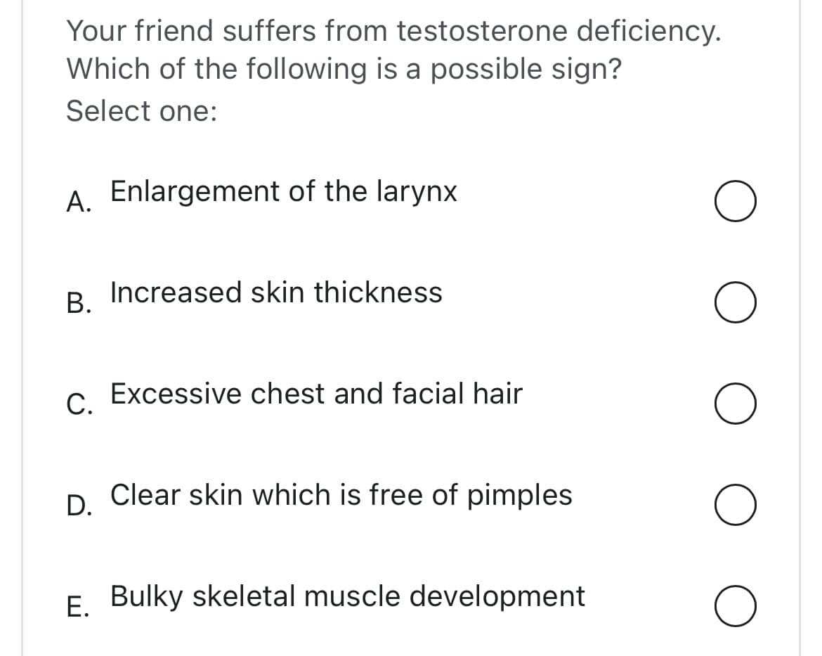 Your friend suffers from testosterone deficiency.
Which of the following is a possible sign?
Select one:
A. Enlargement of the larynx
B. Increased skin thickness
C. Excessive chest and facial hair
D.
Clear skin which is free of pimples
E. Bulky skeletal muscle development
O
O
O
O
O