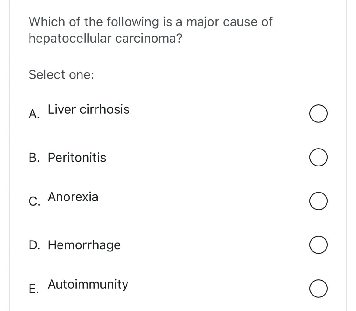 Which of the following is a major cause of
hepatocellular carcinoma?
Select one:
A. Liver cirrhosis
B. Peritonitis
C. Anorexia
D. Hemorrhage
E. Autoimmunity
O
O
