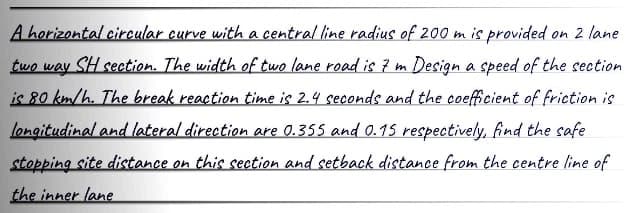 A horizontal circular curve with a central line radius of 200 m is provided on 2 lane
two way
SH section. The width of two lane road is 7 m Design a speed of the section
is 80 km/h. The break reaction time is 2.4 seconds and the coefficient of friction is
longitudinal and lateral direction are 0.355 and 0.15 respectively, find the safe
stopping site distance on this section and setback distance from the centre line of
the inner lane