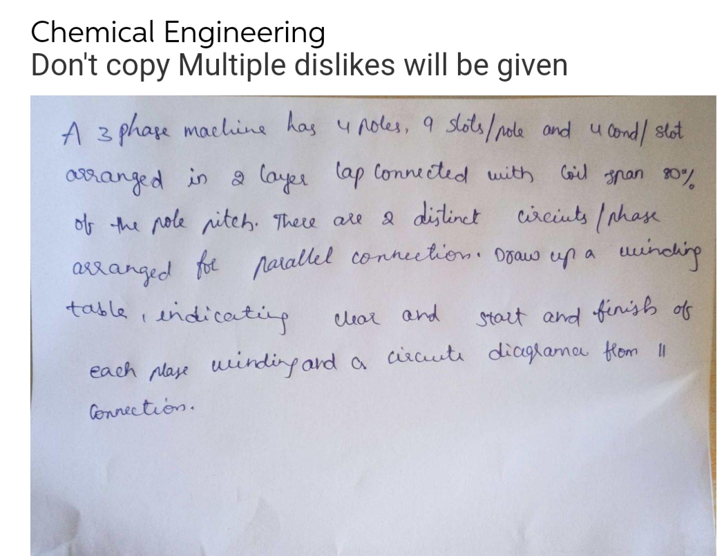 Chemical Engineering
Don't copy Multiple dislikes will be given
A 3 phase machine has 4 poles, 9 slots/pole and u lond/ slot
arranged in 2 layer cap connected with Coil span 80%
of the pole pitch. There are a distinct
circints (phase
arranged for parallel connection. Draw up a winding
table, indicating
clear and
Start and finish of
each plase winding and a circute diagrama from 11
Connection.