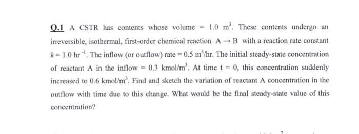 Q.1 A CSTR has contents whose volume = 1.0 m³. These contents undergo an
irreversible, isothermal, first-order chemical reaction AB with a reaction rate constant
k=1.0 hr ¹¹. The inflow (or outflow) rate = 0.5 m³/hr. The initial steady-state concentration
of reactant A in the inflow= 0.3 kmol/m³. At time t = 0, this concentration suddenly
increased to 0.6 kmol/m³. Find and sketch the variation of reactant A concentration in the
outflow with time due to this change. What would be the final steady-state value of this
concentration?