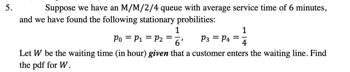 5.
Suppose we have an M/M/2/4 queue with average service time of 6 minutes,
and we have found the following stationary probilities:
Po = P₁ = P2 =
1
)
6
P3 = P4
4
Let W be the waiting time (in hour) given that a customer enters the waiting line. Find
the pdf for W.
=