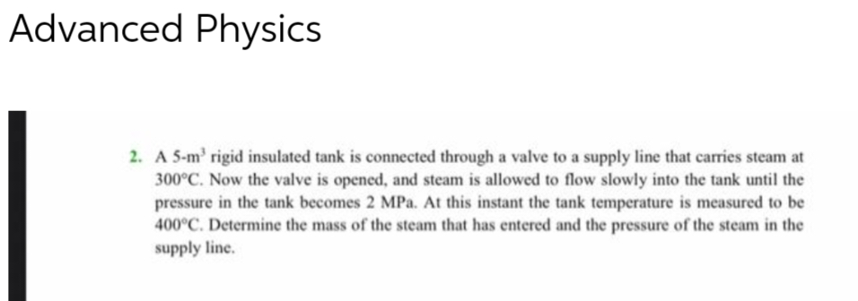 Advanced Physics
2. A 5-m³ rigid insulated tank is connected through a valve to a supply line that carries steam at
300°C. Now the valve is opened, and steam is allowed to flow slowly into the tank until the
pressure in the tank becomes 2 MPa. At this instant the tank temperature is measured to be
400°C. Determine the mass of the steam that has entered and the pressure of the steam in the
supply line.
