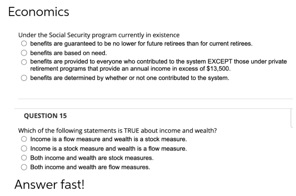 Economics
Under the Social Security program currently in existence
O benefits are guaranteed to be no lower for future retirees than for current retirees.
benefits are based on need.
benefits are provided to everyone who contributed to the system EXCEPT those under private
retirement programs that provide an annual income in excess of $13,500.
benefits are determined by whether or not one contributed to the system.
QUESTION 15
Which of the following statements is TRUE about income and wealth?
Income is a flow measure and wealth is a stock measure.
000 0
Income is a stock measure and wealth is a flow measure.
O Both income and wealth are stock measures.
Both income and wealth are flow measures.
Answer fast!