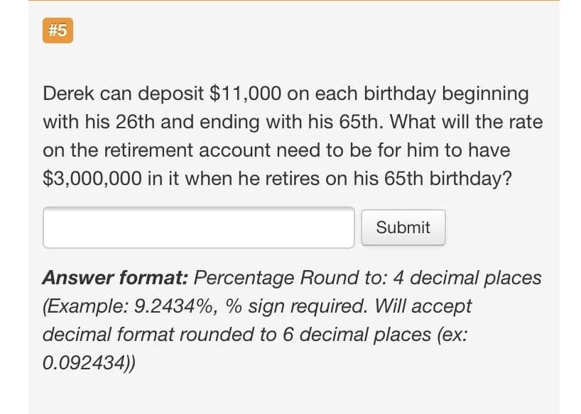 #5
Derek can deposit $11,000 on each birthday beginning
with his 26th and ending with his 65th. What will the rate
on the retirement account need to be for him to have
$3,000,000 in it when he retires on his 65th birthday?
Submit
Answer format: Percentage Round to: 4 decimal places
(Example: 9.2434%, % sign required. Will accept
decimal format rounded to 6 decimal places (ex:
0.092434))
