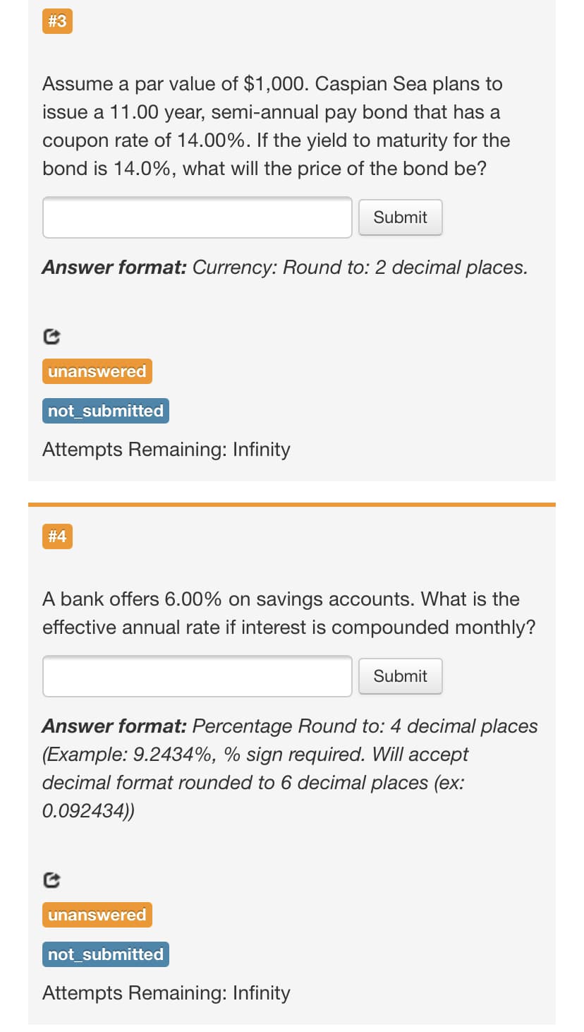 #3
Assume a par value of $1,000. Caspian Sea plans to
issue a 11.00 year, semi-annual pay bond that has a
coupon rate of 14.00%. If the yield to maturity for the
bond is 14.0%, what will the price of the bond be?
Submit
Answer format: Currency: Round to: 2 decimal places.
unanswered
not_submitted
Attempts Remaining: Infinity
# 4
A bank offers 6.00% on savings accounts. What is the
effective annual rate if interest is compounded monthly?
Submit
Answer format: Percentage Round to: 4 decimal places
(Example: 9.2434%, % sign required. Will accept
decimal format rounded to 6 decimal places (ex:
0.092434))
unanswered
not_submitted
Attempts Remaining: Infinity
