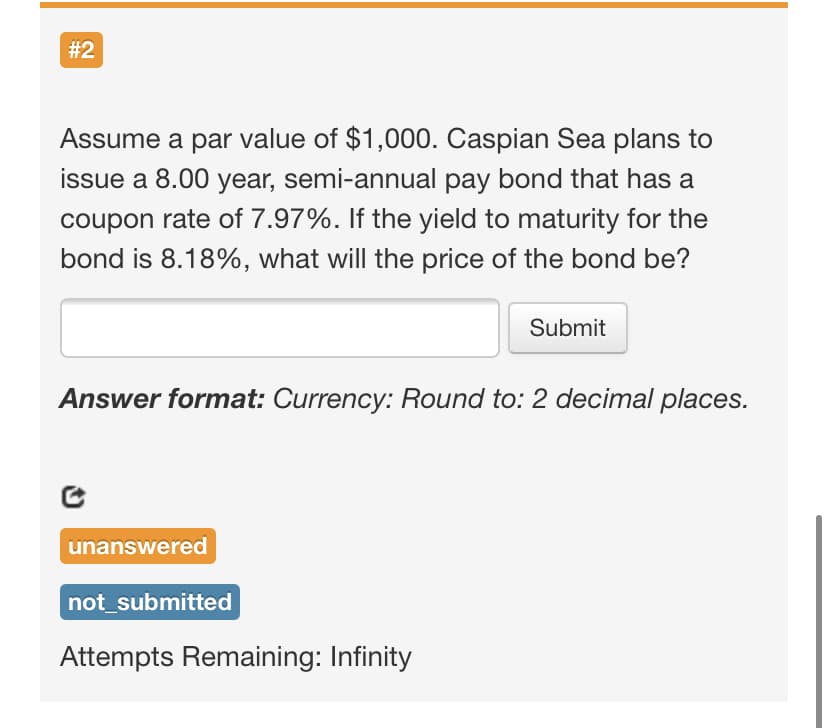 # 2
Assume a par value of $1,000. Caspian Sea plans to
issue a 8.00 year, semi-annual pay bond that has a
coupon rate of 7.97%. If the yield to maturity for the
bond is 8.18%, what will the price of the bond be?
Submit
Answer format: Currency: Round to: 2 decimal places.
unanswered
not_submitted
Attempts Remaining: Infinity
