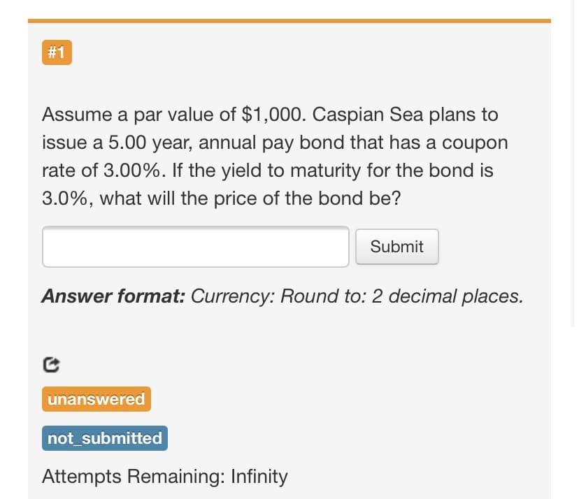 # 1
Assume a par value of $1,000. Caspian Sea plans to
issue a 5.00 year, annual pay bond that has a coupon
rate of 3.00%. If the yield to maturity for the bond is
3.0%, what will the price of the bond be?
Submit
Answer format: Currency: Round to: 2 decimal places.
unanswered
not_submitted
Attempts Remaining: Infinity
%23
