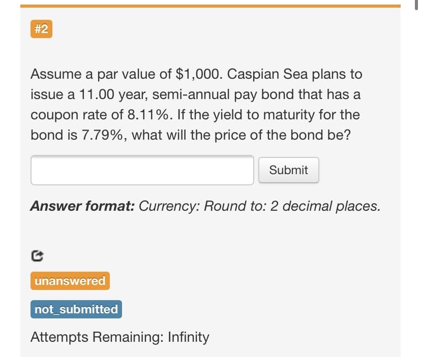 #2
Assume a par value of $1,000. Caspian Sea plans to
issue a 11.00 year, semi-annual pay bond that has a
coupon rate of 8.11%. If the yield to maturity for the
bond is 7.79%, what will the price of the bond be?
Submit
Answer format: Currency: Round to: 2 decimal places.
unanswered
not_submitted
Attempts Remaining: Infinity
%23
