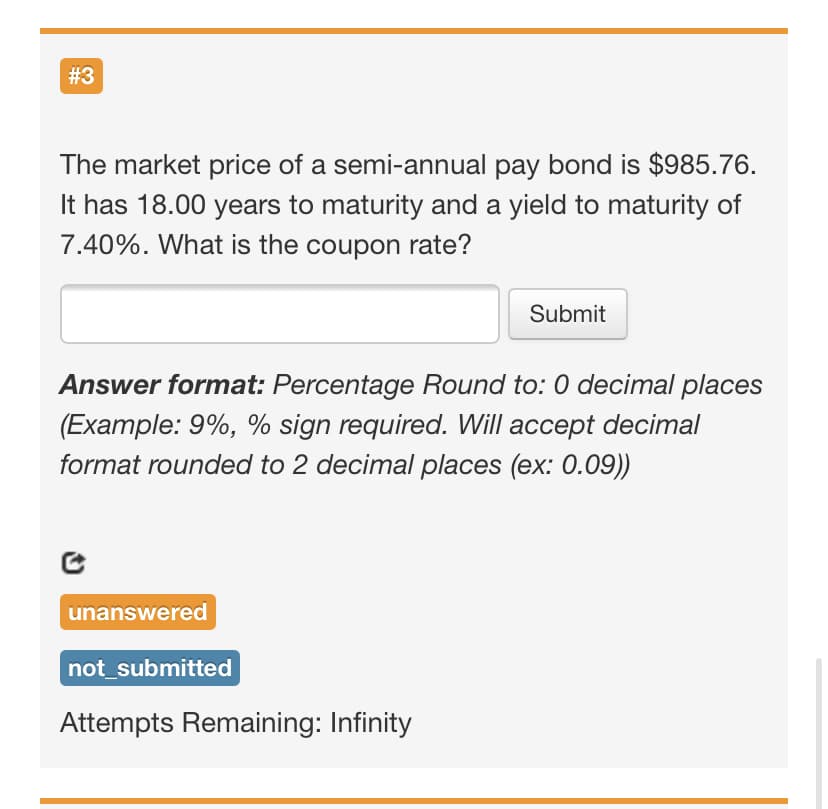 # 3
The market price of a semi-annual pay bond is $985.76.
It has 18.00 years to maturity and a yield to maturity of
7.40%. What is the coupon rate?
Submit
Answer format: Percentage Round to: 0 decimal places
(Example: 9%, % sign required. Will accept decimal
format rounded to 2 decimal places (ex: 0.09))
unanswered
not_submitted
Attempts Remaining: Infinity

