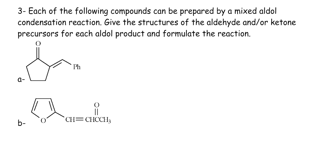 3- Each of the following compounds can be prepared by a mixed aldol
condensation reaction. Give the structures of the aldehyde and/or ketone
precursors for each aldol product and formulate the reaction.
a-
b-
Ph
유
CH=CHCCH3